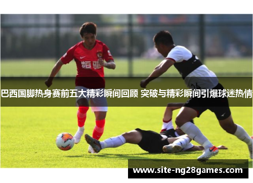 巴西国脚热身赛前五大精彩瞬间回顾 突破与精彩瞬间引爆球迷热情