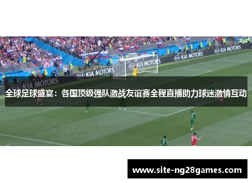 全球足球盛宴：各国顶级强队激战友谊赛全程直播助力球迷激情互动