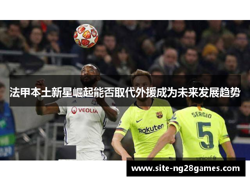 法甲本土新星崛起能否取代外援成为未来发展趋势