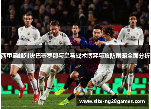 西甲巅峰对决巴塞罗那与皇马战术博弈与攻防策略全面分析
