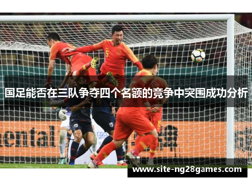 国足能否在三队争夺四个名额的竞争中突围成功分析