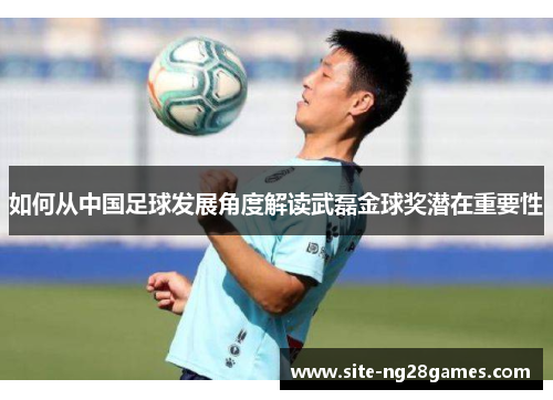 如何从中国足球发展角度解读武磊金球奖潜在重要性