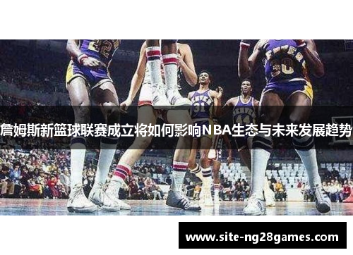 詹姆斯新篮球联赛成立将如何影响NBA生态与未来发展趋势