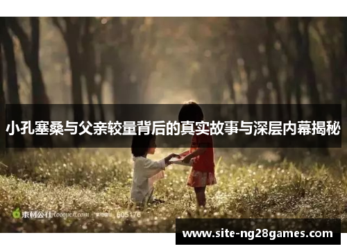 小孔塞桑与父亲较量背后的真实故事与深层内幕揭秘
