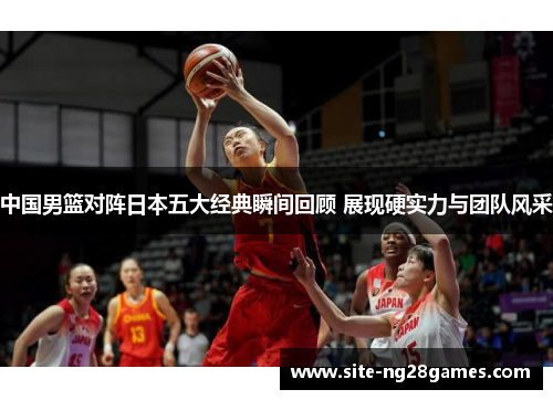 中国男篮对阵日本五大经典瞬间回顾 展现硬实力与团队风采