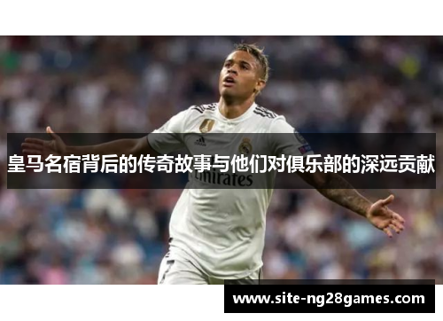 皇马名宿背后的传奇故事与他们对俱乐部的深远贡献