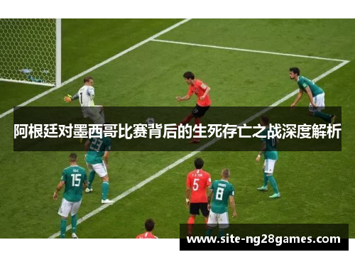 阿根廷对墨西哥比赛背后的生死存亡之战深度解析