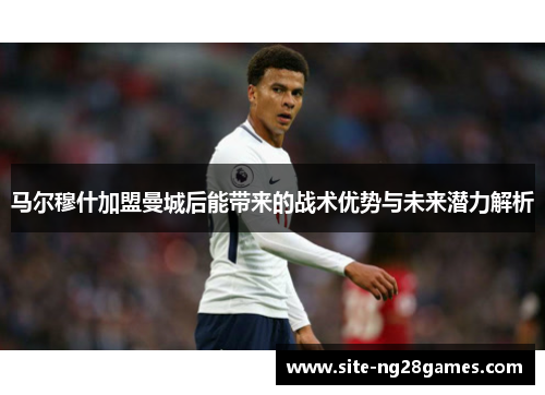 马尔穆什加盟曼城后能带来的战术优势与未来潜力解析