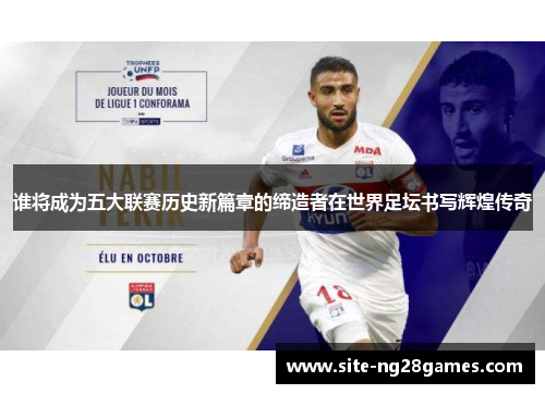 谁将成为五大联赛历史新篇章的缔造者在世界足坛书写辉煌传奇 谁将成为五大联赛历史新篇章的缔造者在世界足坛书写辉煌传奇