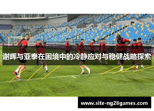 谢晖与亚泰在困境中的冷静应对与稳健战略探索 谢晖与亚泰在困境中的冷静应对与稳健战略探索