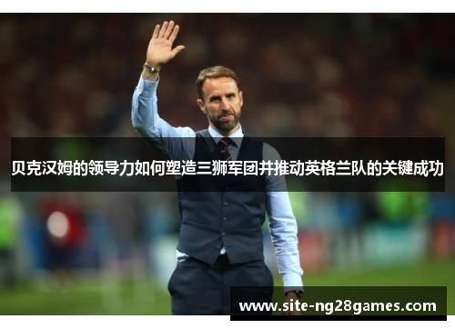 贝克汉姆的领导力如何塑造三狮军团并推动英格兰队的关键成功