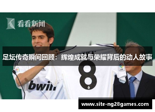 足坛传奇瞬间回顾:辉煌成就与荣耀背后的动人故事 足坛传奇瞬间回顾:辉煌成就与荣耀背后的动人故事