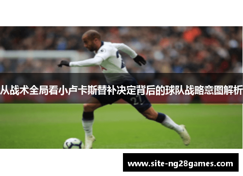 从战术全局看小卢卡斯替补决定背后的球队战略意图解析