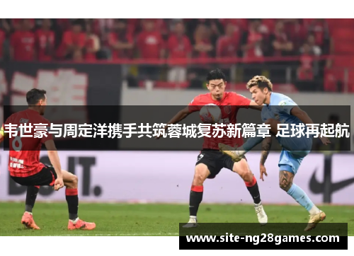 韦世豪与周定洋携手共筑蓉城复苏新篇章 足球再起航