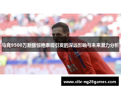 马竞9500万新援惊艳表现引发的深远影响与未来潜力分析