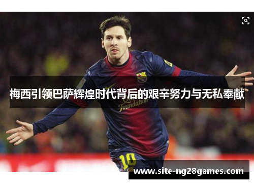 梅西引领巴萨辉煌时代背后的艰辛努力与无私奉献