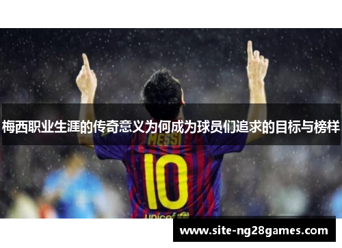 梅西职业生涯的传奇意义为何成为球员们追求的目标与榜样 梅西职业生涯的传奇意义为何成为球员们追求的目标与榜样