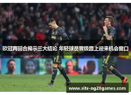欧冠两回合揭示三大结论 年轻球员晋级路上迎来机会窗口 欧冠两回合揭示三大结论 年轻球员晋级路上迎来机会窗口