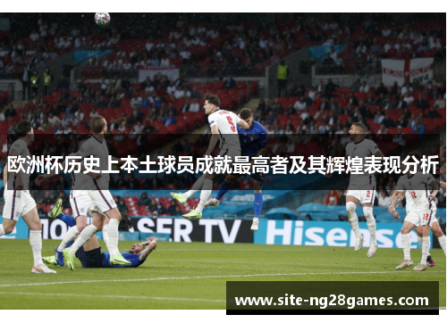 欧洲杯历史上本土球员成就最高者及其辉煌表现分析