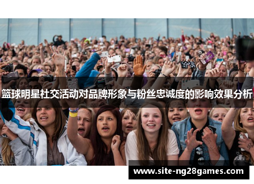 篮球明星社交活动对品牌形象与粉丝忠诚度的影响效果分析 篮球明星社交活动对品牌形象与粉丝忠诚度的影响效果分析