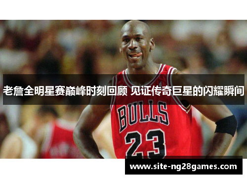 老詹全明星赛巅峰时刻回顾 见证传奇巨星的闪耀瞬间