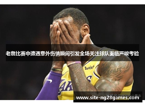老詹比赛中遭遇意外伤情瞬间引发全场关注球队面临严峻考验