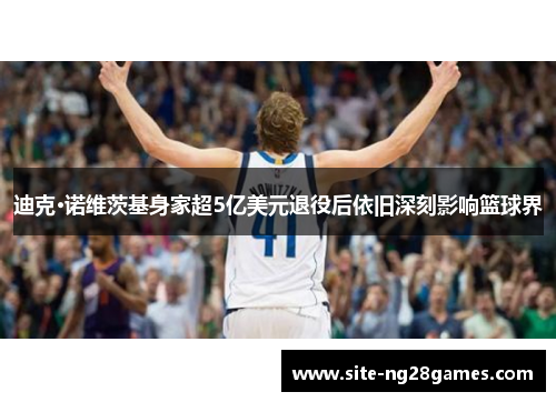 迪克·诺维茨基身家超5亿美元退役后依旧深刻影响篮球界