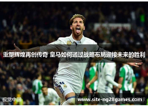 重塑辉煌再创传奇 皇马如何通过战略布局迎接未来的胜利